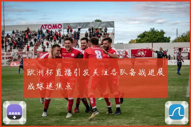 欧洲杯直播引发关注各队备战进展成球迷焦点