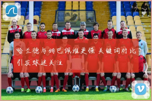 哈兰德与姆巴佩谁更强 关键词对比引发球迷关注