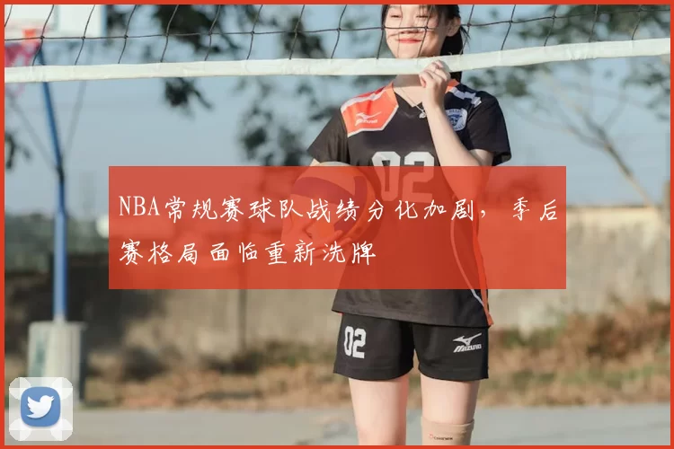 NBA常规赛球队战绩分化加剧，季后赛格局面临重新洗牌