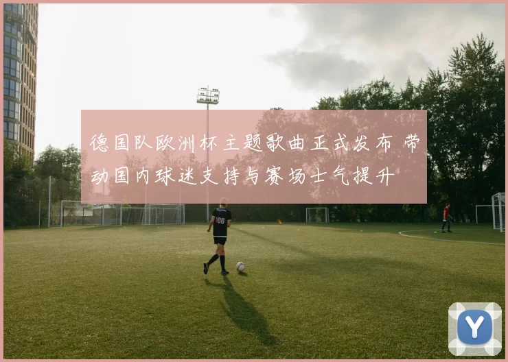 德国队欧洲杯主题歌曲正式发布 带动国内球迷支持与赛场士气提升
