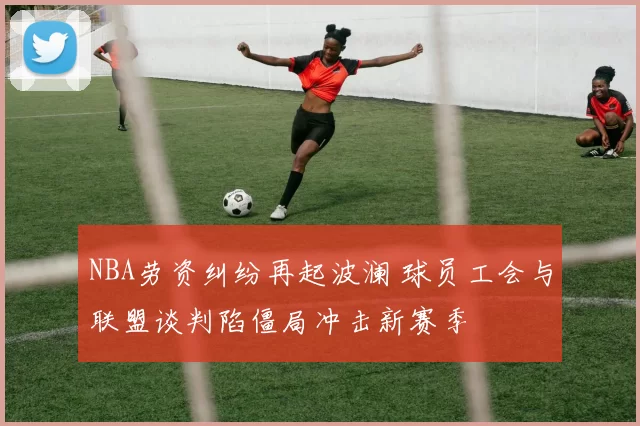 NBA劳资纠纷再起波澜 球员工会与联盟谈判陷僵局冲击新赛季
