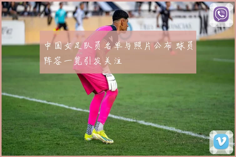 中国女足队员名单与照片公布 球员阵容一览引发关注