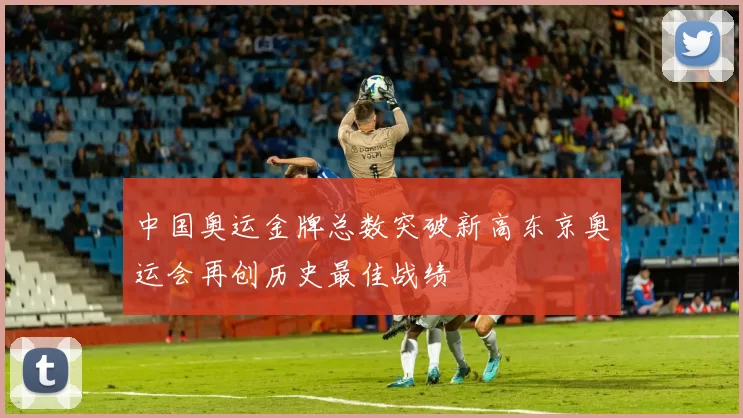 中国奥运金牌总数突破新高东京奥运会再创历史最佳战绩