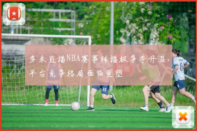 多米直播NBA赛事转播权争夺升温，平台竞争格局面临重塑