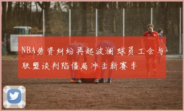 NBA劳资纠纷再起波澜 球员工会与联盟谈判陷僵局冲击新赛季