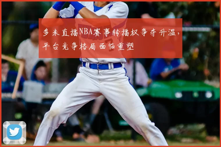 多米直播NBA赛事转播权争夺升温，平台竞争格局面临重塑