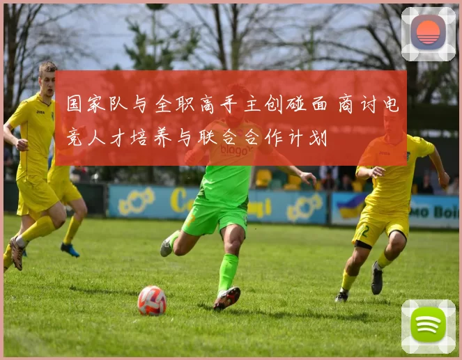 国家队与全职高手主创碰面 商讨电竞人才培养与联合合作计划