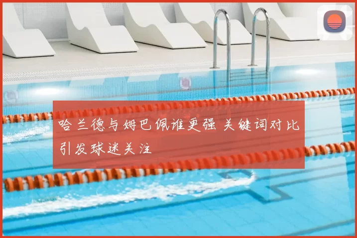 哈兰德与姆巴佩谁更强 关键词对比引发球迷关注