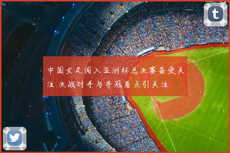 中国女足闯入亚洲杯总决赛备受关注 决战对手与夺冠看点引关注