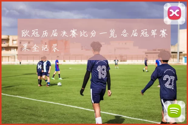 欧冠历届决赛比分一览 各届冠军赛果全记录