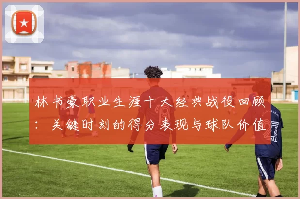 林书豪职业生涯十大经典战役回顾：关键时刻的得分表现与球队价值
