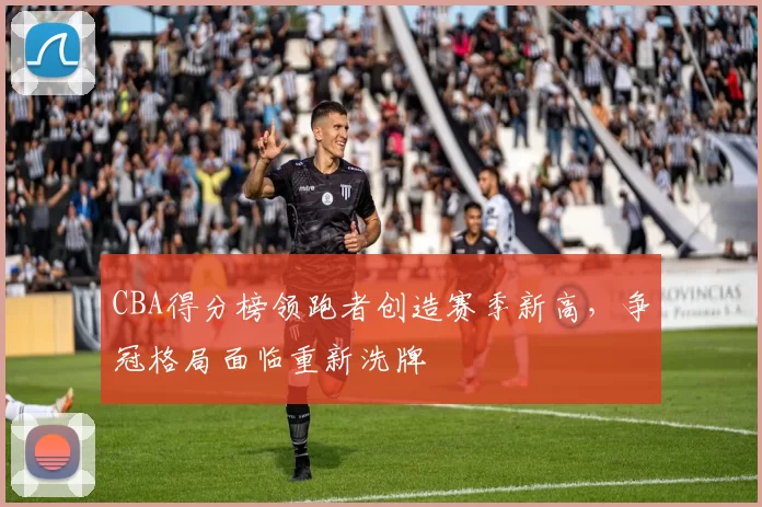 CBA得分榜领跑者创造赛季新高，争冠格局面临重新洗牌