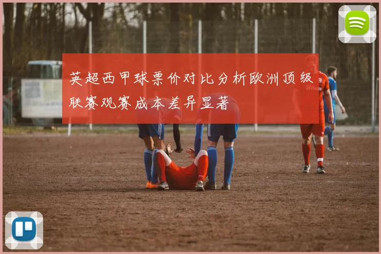 英超西甲球票价对比分析欧洲顶级联赛观赛成本差异显著
