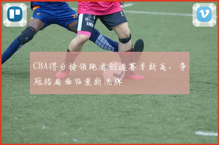 CBA得分榜领跑者创造赛季新高，争冠格局面临重新洗牌