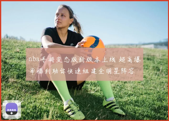 nba手游变态版新版本上线 超高爆率福利助你快速组建全明星阵容