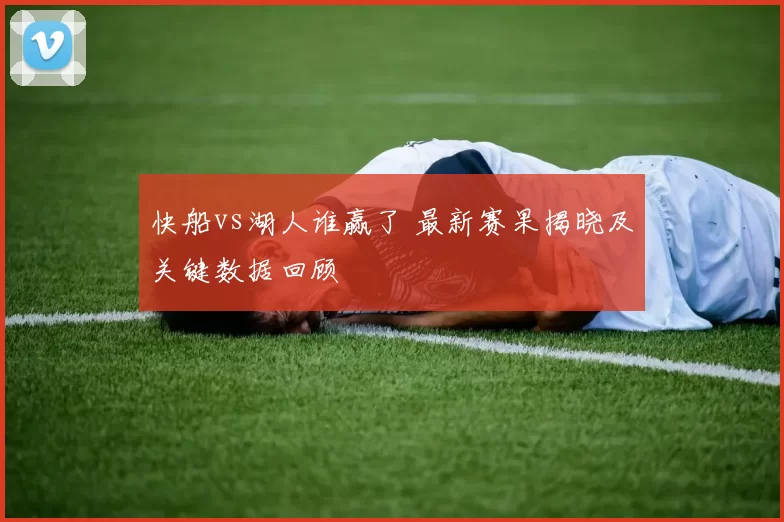 快船vs湖人谁赢了 最新赛果揭晓及关键数据回顾