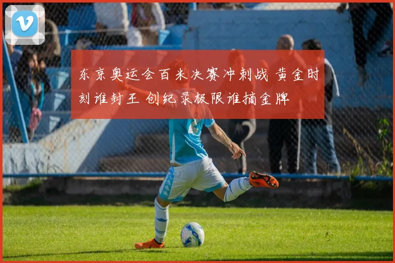 东京奥运会百米决赛冲刺战 黄金时刻谁封王 创纪录极限谁摘金牌