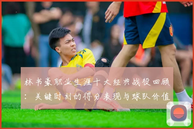 林书豪职业生涯十大经典战役回顾：关键时刻的得分表现与球队价值