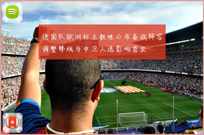 德国队欧洲杯主教练公布备战阵容调整锋线与中卫人选影响首发