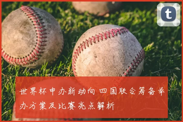 世界杯申办新动向 四国联合筹备举办方案及比赛亮点解析