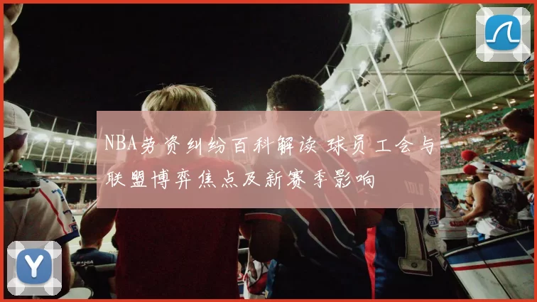 NBA劳资纠纷百科解读 球员工会与联盟博弈焦点及新赛季影响