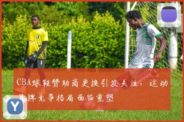 CBA球鞋赞助商更换引发关注,运动品牌竞争格局面临重塑