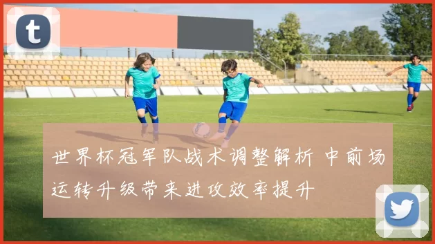 世界杯冠军队战术调整解析 中前场运转升级带来进攻效率提升