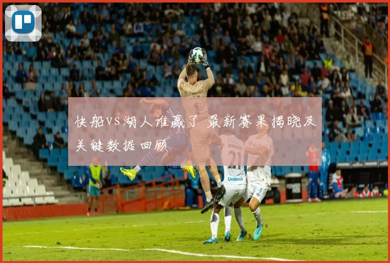 快船vs湖人谁赢了 最新赛果揭晓及关键数据回顾