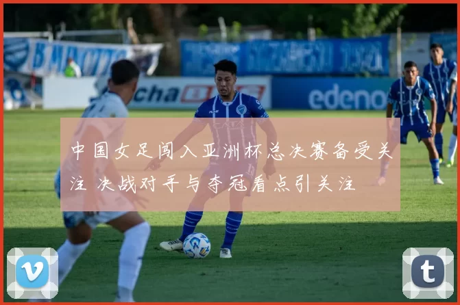 中国女足闯入亚洲杯总决赛备受关注 决战对手与夺冠看点引关注