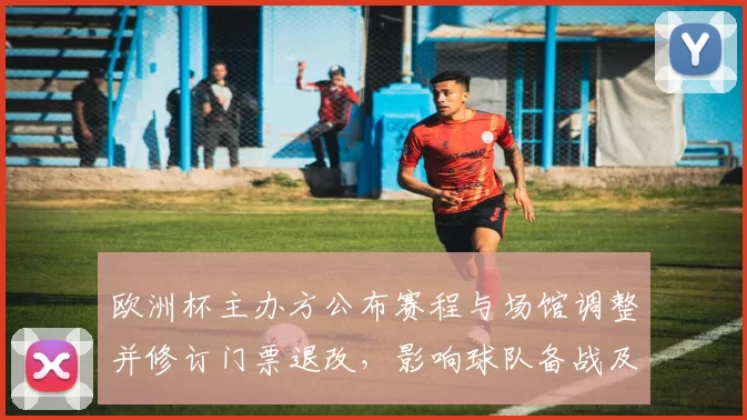 欧洲杯主办方公布赛程与场馆调整并修订门票退改，影响球队备战及球迷观赛