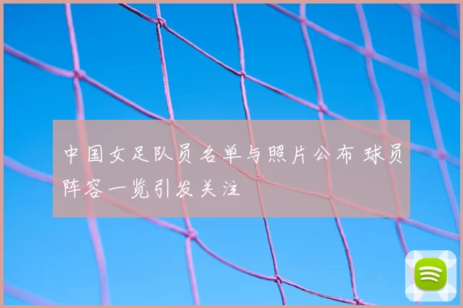 中国女足队员名单与照片公布 球员阵容一览引发关注