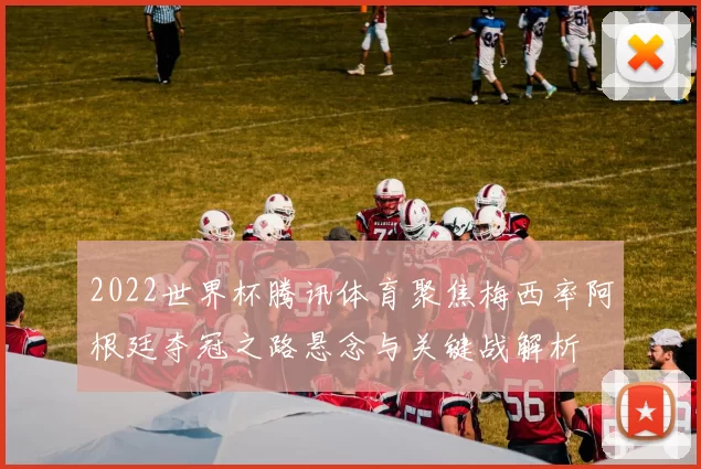 2022世界杯腾讯体育聚焦梅西率阿根廷夺冠之路悬念与关键战解析