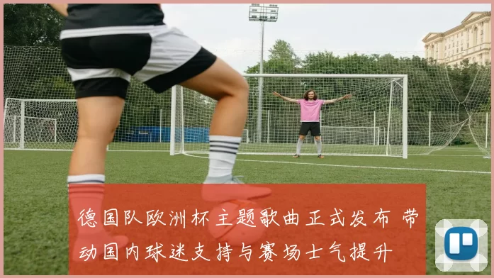 德国队欧洲杯主题歌曲正式发布 带动国内球迷支持与赛场士气提升