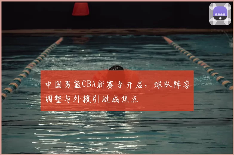 中国男篮CBA新赛季开启，球队阵容调整与外援引进成焦点