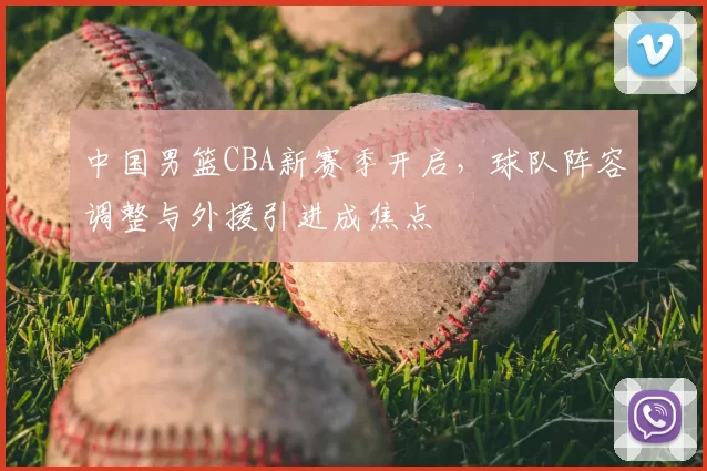 中国男篮CBA新赛季开启，球队阵容调整与外援引进成焦点