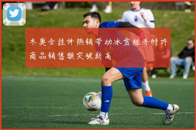 冬奥会挂件热销带动冰雪经济特许商品销售额突破新高