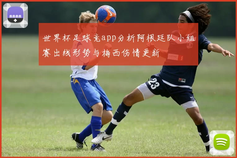 世界杯足球竞app分析阿根廷队小组赛出线形势与梅西伤情更新