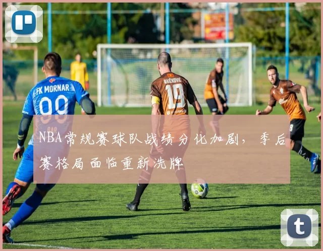 NBA常规赛球队战绩分化加剧，季后赛格局面临重新洗牌