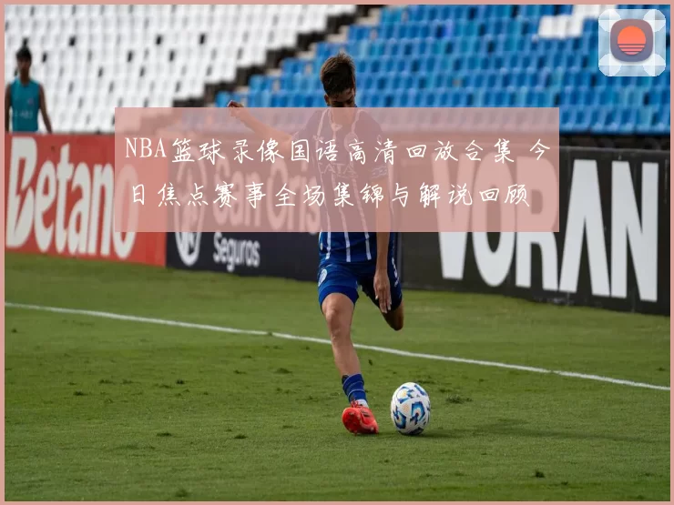 NBA篮球录像国语高清回放合集 今日焦点赛事全场集锦与解说回顾