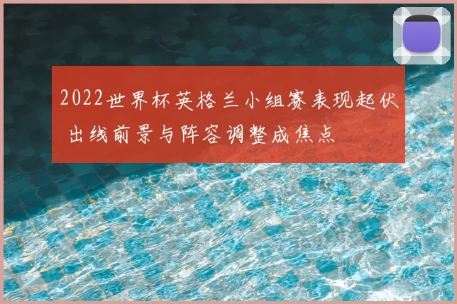 2022世界杯英格兰小组赛表现起伏 出线前景与阵容调整成焦点