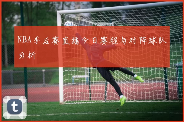 NBA季后赛直播今日赛程与对阵球队分析