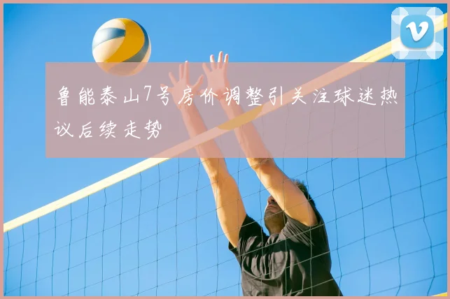 鲁能泰山7号房价调整引关注球迷热议后续走势