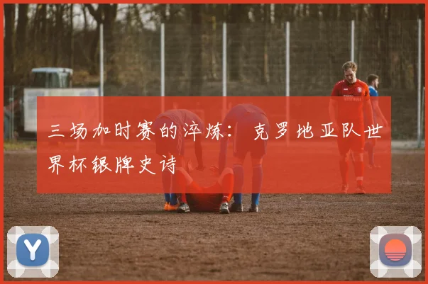 三场加时赛的淬炼：克罗地亚队世界杯银牌史诗