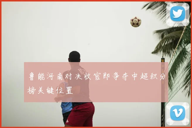 鲁能河南对决收官即争夺中超积分榜关键位置