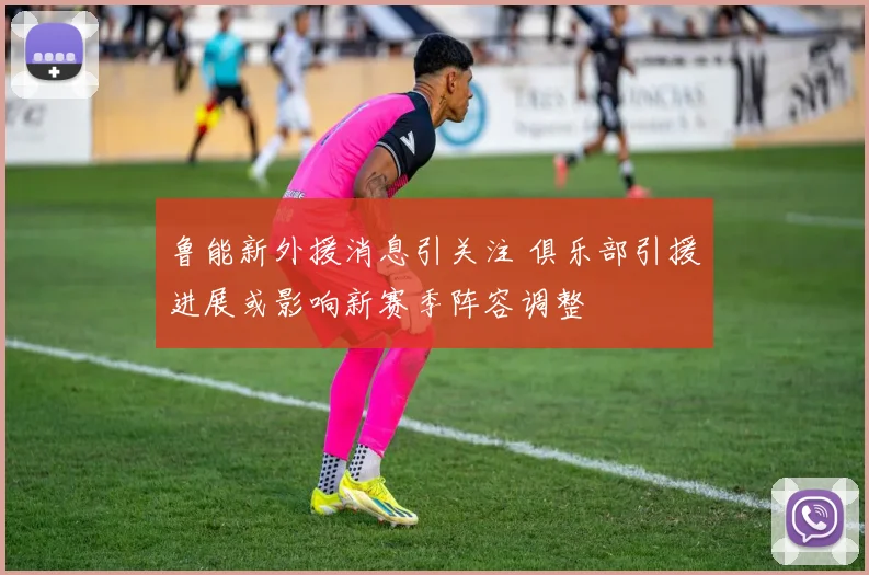 鲁能新外援消息引关注 俱乐部引援进展或影响新赛季阵容调整