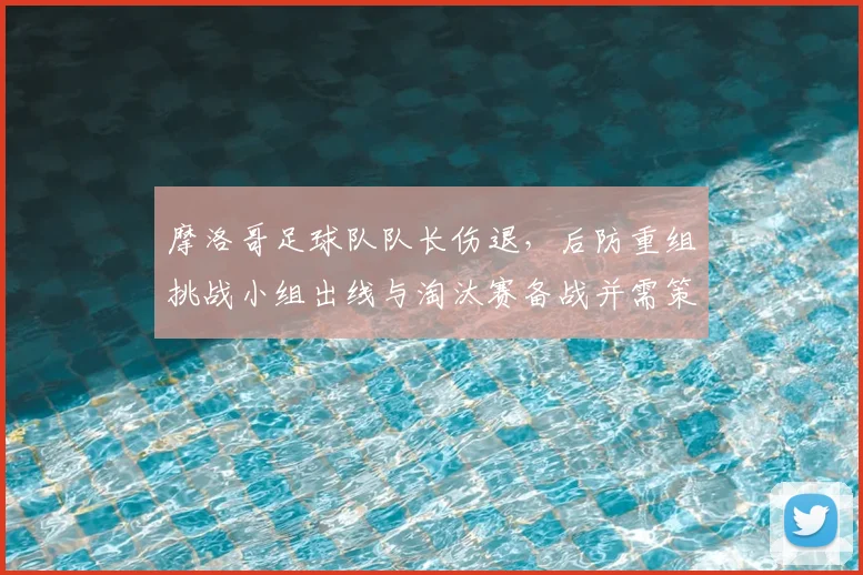 摩洛哥足球队队长伤退，后防重组挑战小组出线与淘汰赛备战并需策略调整