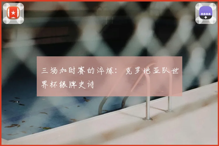三场加时赛的淬炼:克罗地亚队世界杯银牌史诗