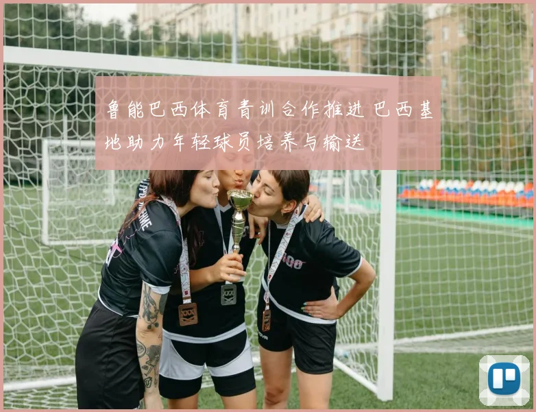 鲁能巴西体育青训合作推进 巴西基地助力年轻球员培养与输送