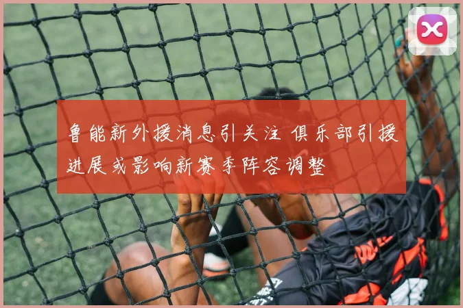 鲁能新外援消息引关注 俱乐部引援进展或影响新赛季阵容调整