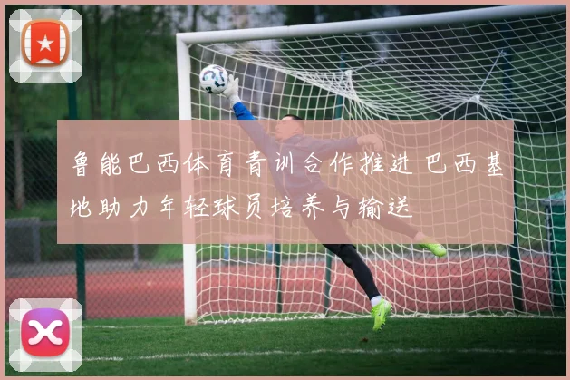 鲁能巴西体育青训合作推进 巴西基地助力年轻球员培养与输送